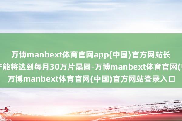 万博manbext体育官网app(中国)官方网站长江存储到2027岁首总产能将达到每月30万片晶圆-万博manbext体育官网(中国)官方网站登录入口