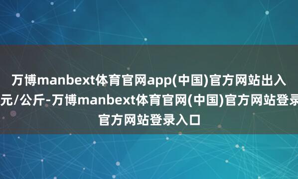 万博manbext体育官网app(中国)官方网站出入4.40元/公斤-万博manbext体育官网(中国)官方网站登录入口