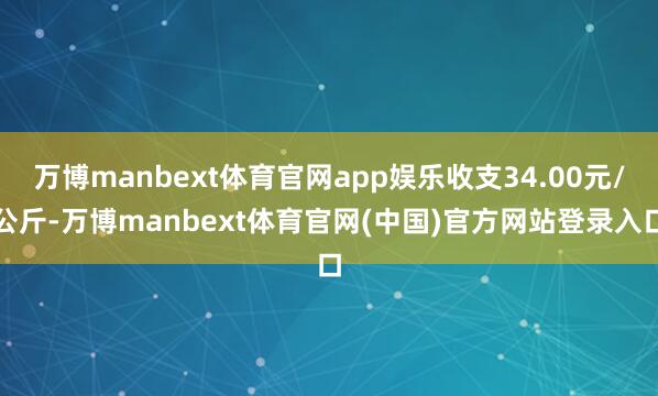 万博manbext体育官网app娱乐收支34.00元/公斤-万博manbext体育官网(中国)官方网站登录入口