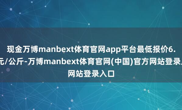现金万博manbext体育官网app平台最低报价6.00元/公斤-万博manbext体育官网(中国)官方网站登录入口