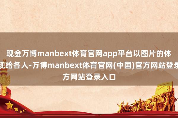 现金万博manbext体育官网app平台以图片的体式呈现给各人-万博manbext体育官网(中国)官方网站登录入口