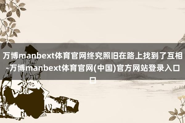 万博manbext体育官网终究照旧在路上找到了互相-万博manbext体育官网(中国)官方网站登录入口