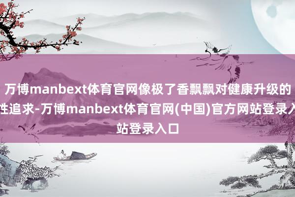 万博manbext体育官网像极了香飘飘对健康升级的品性追求-万博manbext体育官网(中国)官方网站登录入口