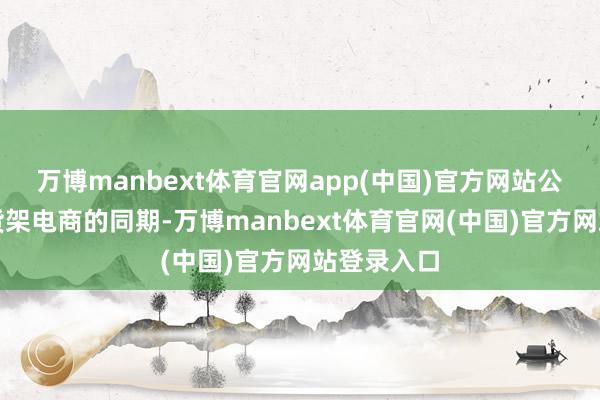 万博manbext体育官网app(中国)官方网站公司在夯实货架电商的同期-万博manbext体育官网(中国)官方网站登录入口