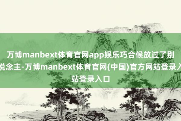 万博manbext体育官网app娱乐巧合候放过了别东说念主-万博manbext体育官网(中国)官方网站登录入口