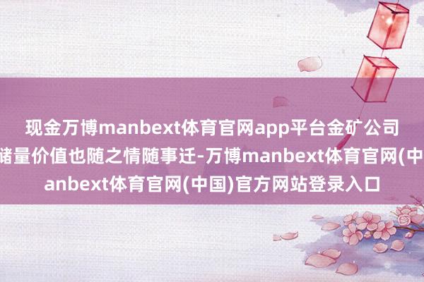 现金万博manbext体育官网app平台金矿公司地下领有的黄金资源储量价值也随之情随事迁-万博manbext体育官网(中国)官方网站登录入口