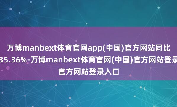 万博manbext体育官网app(中国)官方网站同比增长35.36%-万博manbext体育官网(中国)官方网站登录入口