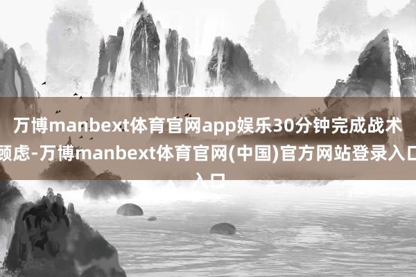 万博manbext体育官网app娱乐30分钟完成战术顾虑-万博manbext体育官网(中国)官方网站登录入口