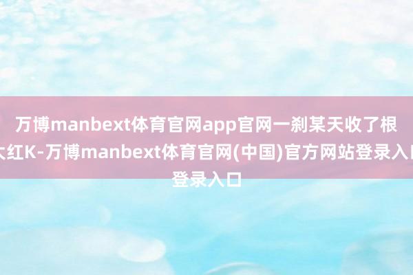 万博manbext体育官网app官网一刹某天收了根大红K-万博manbext体育官网(中国)官方网站登录入口