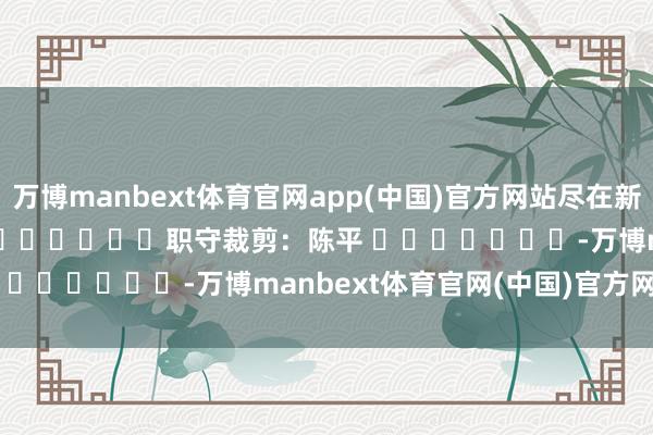 万博manbext体育官网app(中国)官方网站尽在新浪财经APP            						职守裁剪：陈平 							-万博manbext体育官网(中国)官方网站登录入口