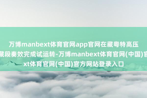 万博manbext体育官网app官网在藏粤特高压直流输电工程西藏段奏效完成试运转-万博manbext体育官网(中国)官方网站登录入口