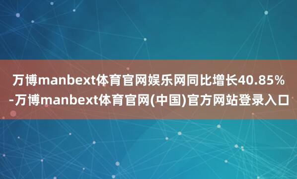 万博manbext体育官网娱乐网同比增长40.85%-万博manbext体育官网(中国)官方网站登录入口