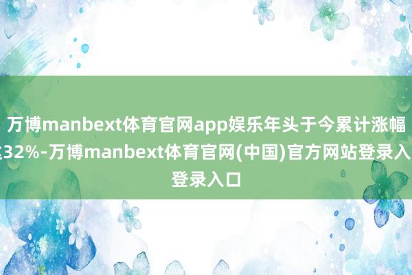 万博manbext体育官网app娱乐年头于今累计涨幅达32%-万博manbext体育官网(中国)官方网站登录入口