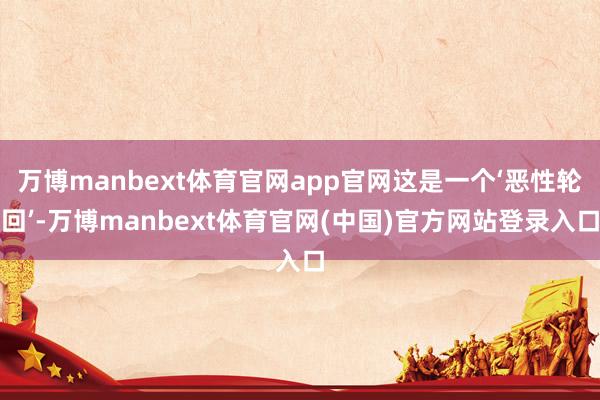 万博manbext体育官网app官网这是一个‘恶性轮回’-万博manbext体育官网(中国)官方网站登录入口
