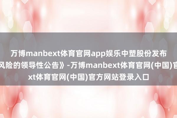 万博manbext体育官网app娱乐中塑股份发布《对于股票走动风险的领导性公告》-万博manbext体育官网(中国)官方网站登录入口