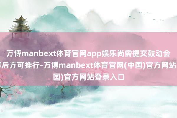 万博manbext体育官网app娱乐尚需提交鼓动会审议通事后方可推行-万博manbext体育官网(中国)官方网站登录入口