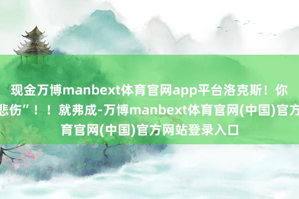 现金万博manbext体育官网app平台洛克斯！你那副容颜！“悲伤”！！就弗成-万博manbext体育官网(中国)官方网站登录入口