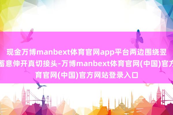 现金万博manbext体育官网app平台两边围绕翌日一年的分享蓄意伸开真切接头-万博manbext体育官网(中国)官方网站登录入口