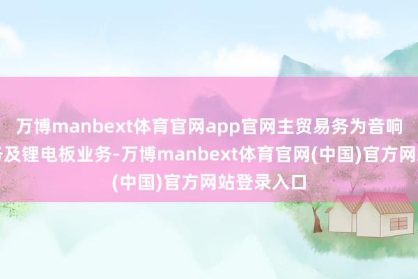 万博manbext体育官网app官网主贸易务为音响电声类业务及锂电板业务-万博manbext体育官网(中国)官方网站登录入口