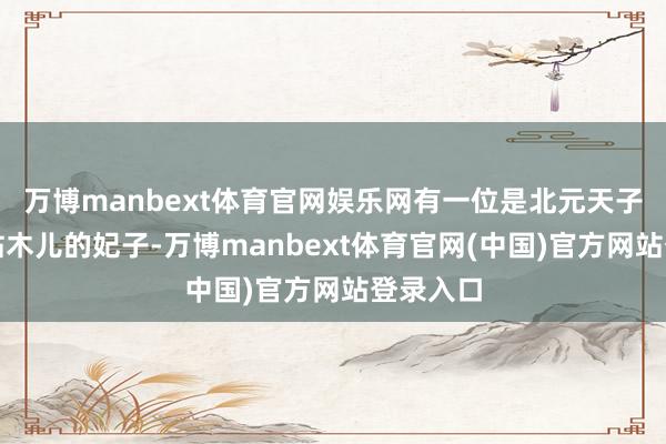万博manbext体育官网娱乐网有一位是北元天子脱古想帖木儿的妃子-万博manbext体育官网(中国)官方网站登录入口