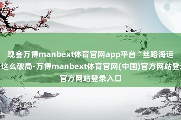 现金万博manbext体育官网app平台“丝路海运”定约这么破局-万博manbext体育官网(中国)官方网站登录入口