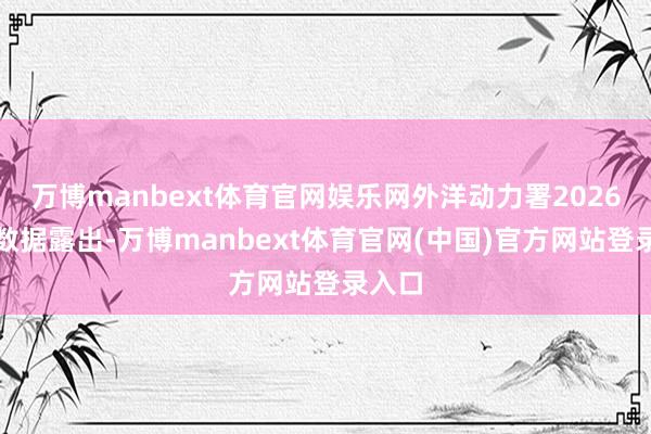 万博manbext体育官网娱乐网外洋动力署2026年的数据露出-万博manbext体育官网(中国)官方网站登录入口