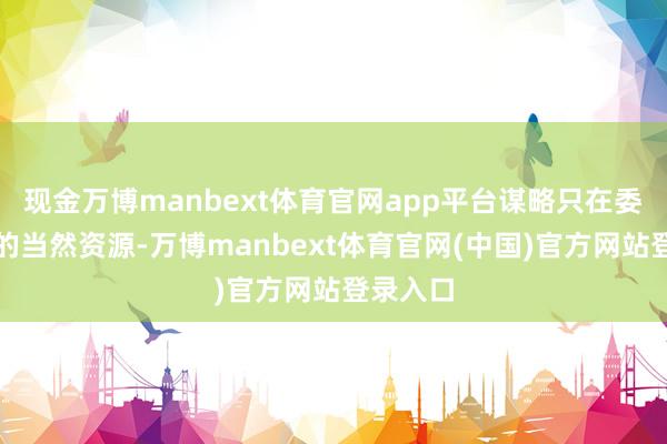 现金万博manbext体育官网app平台谋略只在委内瑞拉的当然资源-万博manbext体育官网(中国)官方网站登录入口