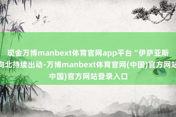 现金万博manbext体育官网app平台“伊萨亚斯”登陆后向北持续出动-万博manbext体育官网(中国)官方网站登录入口