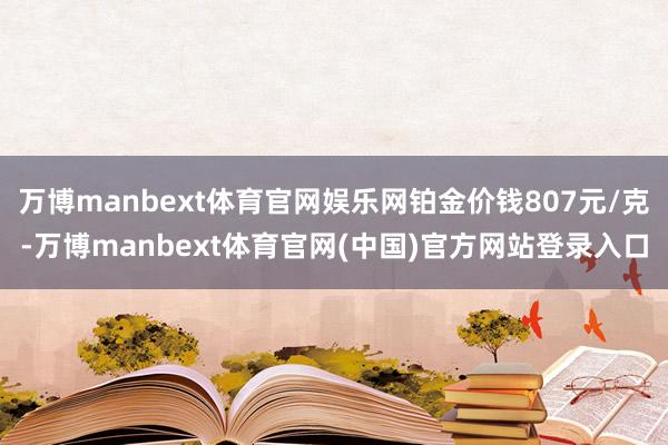 万博manbext体育官网娱乐网铂金价钱807元/克-万博manbext体育官网(中国)官方网站登录入口