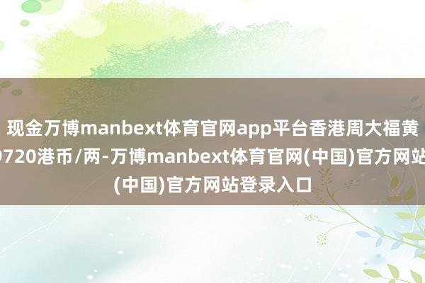 现金万博manbext体育官网app平台香港周大福黄金价钱49720港币/两-万博manbext体育官网(中国)官方网站登录入口