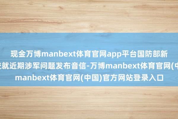 现金万博manbext体育官网app平台国防部新闻发言东谈主陈曦大校就近期涉军问题发布音信-万博manbext体育官网(中国)官方网站登录入口