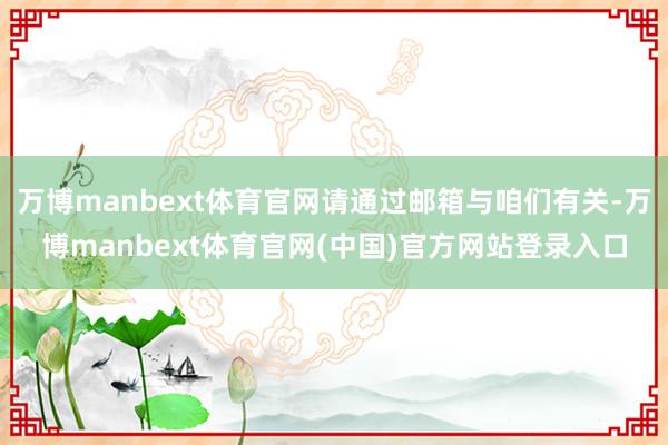 万博manbext体育官网请通过邮箱与咱们有关-万博manbext体育官网(中国)官方网站登录入口