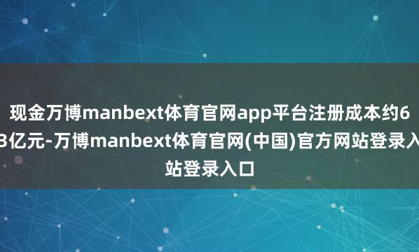 现金万博manbext体育官网app平台注册成本约6.03亿元-万博manbext体育官网(中国)官方网站登录入口