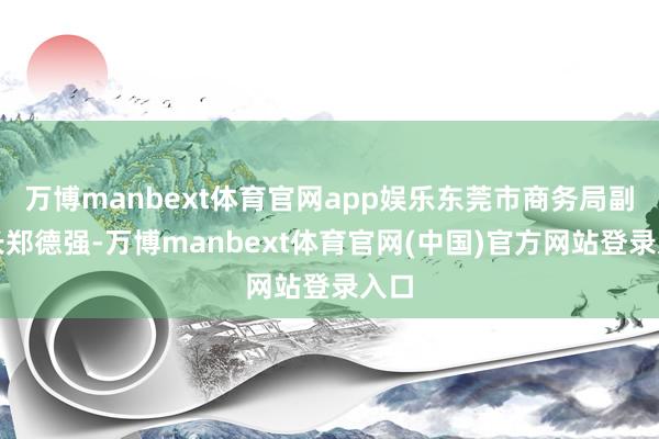 万博manbext体育官网app娱乐东莞市商务局副局长郑德强-万博manbext体育官网(中国)官方网站登录入口