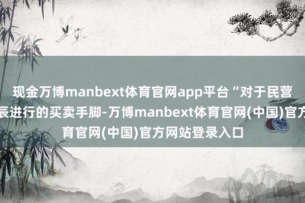 现金万博manbext体育官网app平台“对于民营企业在拜访时辰进行的买卖手脚-万博manbext体育官网(中国)官方网站登录入口