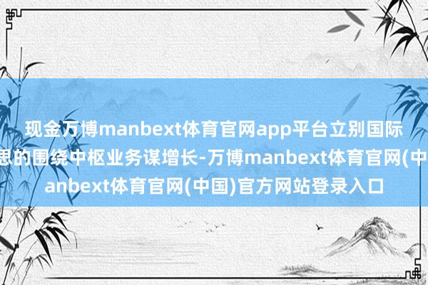 现金万博manbext体育官网app平台立别国际业务机制下半年好意思的围绕中枢业务谋增长-万博manbext体育官网(中国)官方网站登录入口