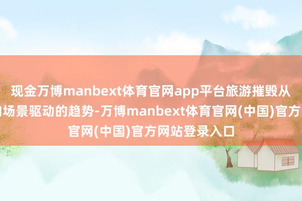 现金万博manbext体育官网app平台旅游摧毁从居品驱动转向场景驱动的趋势-万博manbext体育官网(中国)官方网站登录入口