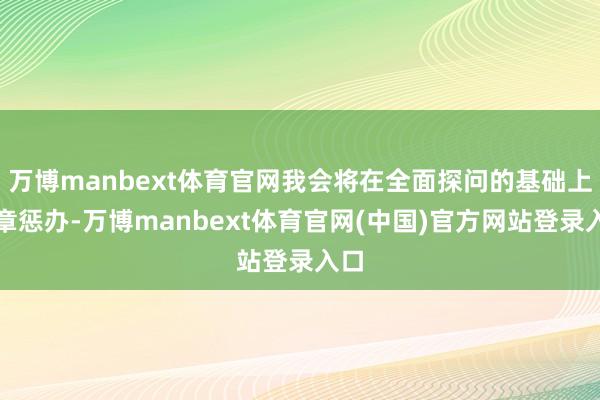 万博manbext体育官网我会将在全面探问的基础上照章惩办-万博manbext体育官网(中国)官方网站登录入口