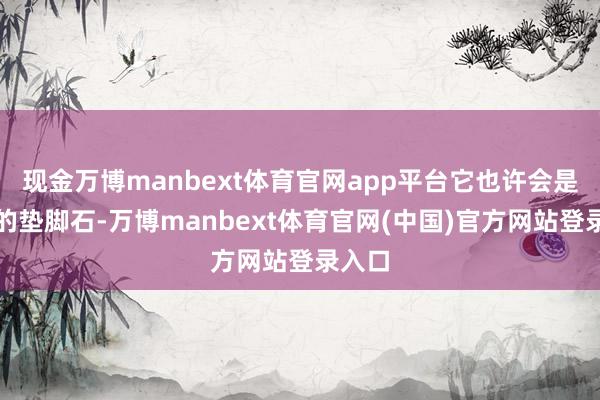 现金万博manbext体育官网app平台它也许会是使命的垫脚石-万博manbext体育官网(中国)官方网站登录入口