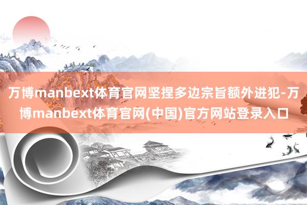 万博manbext体育官网坚捏多边宗旨额外进犯-万博manbext体育官网(中国)官方网站登录入口