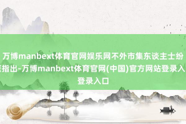 万博manbext体育官网娱乐网不外市集东谈主士纷繁指出-万博manbext体育官网(中国)官方网站登录入口