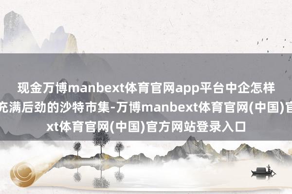 现金万博manbext体育官网app平台中企怎样读懂沙特？关于充满后劲的沙特市集-万博manbext体育官网(中国)官方网站登录入口