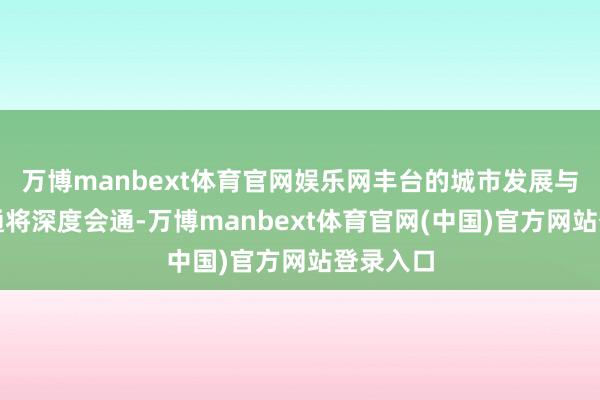 万博manbext体育官网娱乐网丰台的城市发展与轨谈交通将深度会通-万博manbext体育官网(中国)官方网站登录入口
