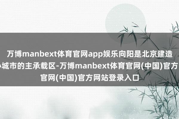 万博manbext体育官网app娱乐向阳是北京建造海外破钞中心城市的主承载区-万博manbext体育官网(中国)官方网站登录入口