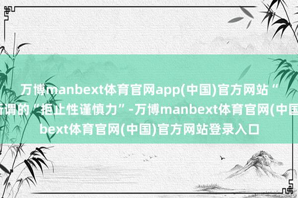 万博manbext体育官网app(中国)官方网站“拒止力”便是日方所谓的“拒止性谨慎力”-万博manbext体育官网(中国)官方网站登录入口
